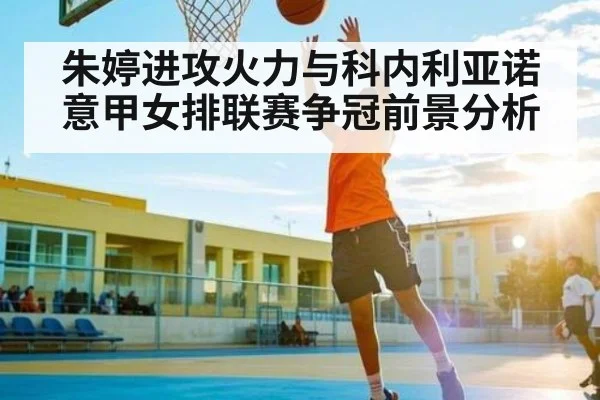 朱婷进攻火力与科内利亚诺意甲女排联赛争冠前景分析