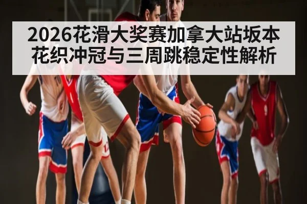2026花滑大奖赛加拿大站坂本花织冲冠与三周跳稳定性解析
