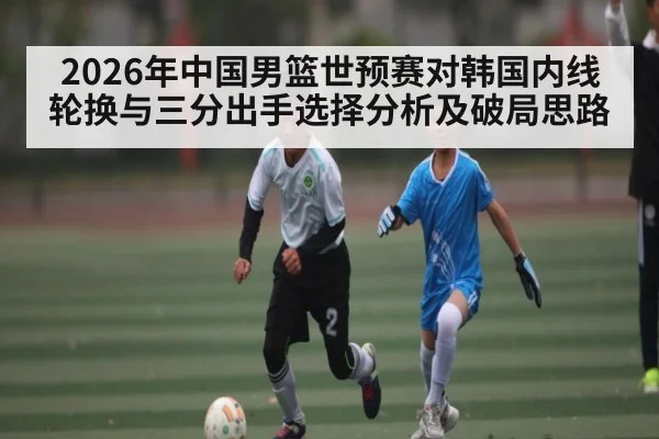 2026年中国男篮世预赛对韩国内线轮换与三分出手选择分析及破局思路